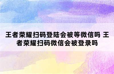 王者荣耀扫码登陆会被等微信吗 王者荣耀扫码微信会被登录吗